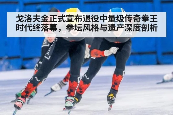 戈洛夫金正式宣布退役中量级传奇拳王时代终落幕，拳坛风格与遗产深度剖析