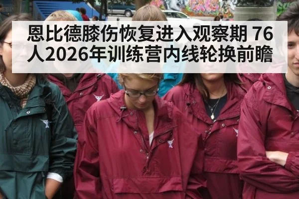 恩比德膝伤恢复进入观察期 76人2026年训练营内线轮换前瞻