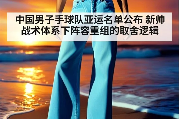 中国男子手球队亚运名单公布 新帅战术体系下阵容重组的取舍逻辑