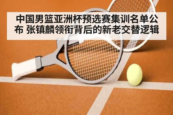 中国男篮亚洲杯预选赛集训名单公布 张镇麟领衔背后的新老交替逻辑