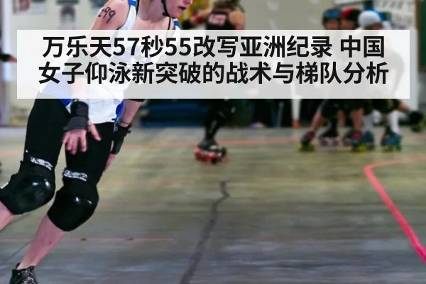 万乐天57秒55改写亚洲纪录 中国女子仰泳新突破的战术与梯队分析